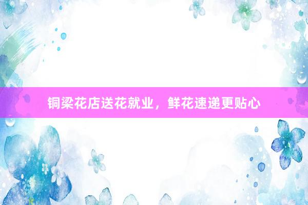 铜梁花店送花就业，鲜花速递更贴心